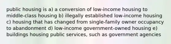 public housing is a) a conversion of low-income housing to middle-class housing b) illegally established low-income housing c) housing that has changed from single-family owner occupancy to abandonment d) low-income government-owned housing e) buildings housing public services, such as government agencies