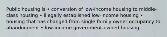 Public housing is • conversion of low-income housing to middle-class housing • illegally established low-income housing • housing that has changed from single-family owner occupancy to abandonment • low-income government-owned housing