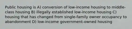 Public housing is A) conversion of low-income housing to middle-class housing B) illegally established low-income housing C) housing that has changed from single-family owner occupancy to abandonment D) low-income government-owned housing