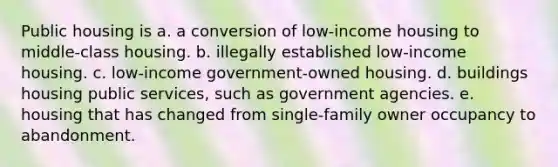 Public housing is a. a conversion of low-income housing to middle-class housing. b. illegally established low-income housing. c. low-income government-owned housing. d. buildings housing public services, such as government agencies. e. housing that has changed from single-family owner occupancy to abandonment.