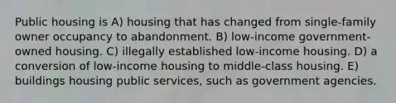 Public housing is A) housing that has changed from single-family owner occupancy to abandonment. B) low-income government-owned housing. C) illegally established low-income housing. D) a conversion of low-income housing to middle-class housing. E) buildings housing public services, such as government agencies.