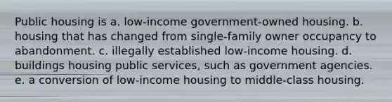 Public housing is a. low-income government-owned housing. b. housing that has changed from single-family owner occupancy to abandonment. c. illegally established low-income housing. d. buildings housing public services, such as government agencies. e. a conversion of low-income housing to middle-class housing.