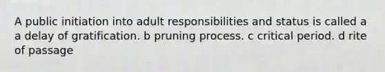 A public initiation into adult responsibilities and status is called a a delay of gratification. b pruning process. c critical period. d rite of passage