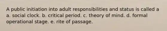 A public initiation into adult responsibilities and status is called a a. social clock. b. critical period. c. theory of mind. d. formal operational stage. e. rite of passage.