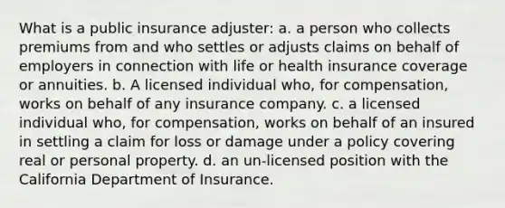 What is a public insurance adjuster: a. a person who collects premiums from and who settles or adjusts claims on behalf of employers in connection with life or health insurance coverage or annuities. b. A licensed individual who, for compensation, works on behalf of any insurance company. c. a licensed individual who, for compensation, works on behalf of an insured in settling a claim for loss or damage under a policy covering real or personal property. d. an un-licensed position with the California Department of Insurance.