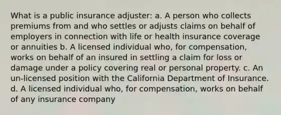 What is a public insurance adjuster: a. A person who collects premiums from and who settles or adjusts claims on behalf of employers in connection with life or health insurance coverage or annuities b. A licensed individual who, for compensation, works on behalf of an insured in settling a claim for loss or damage under a policy covering real or personal property. c. An un-licensed position with the California Department of Insurance. d. A licensed individual who, for compensation, works on behalf of any insurance company