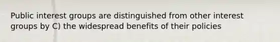 Public interest groups are distinguished from other interest groups by C) the widespread benefits of their policies