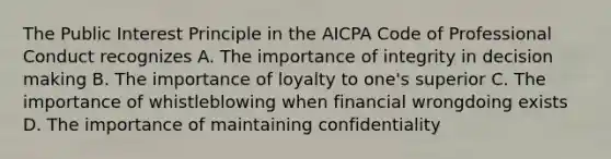 The Public Interest Principle in the AICPA Code of Professional Conduct recognizes A. The importance of integrity in decision making B. The importance of loyalty to one's superior C. The importance of whistleblowing when financial wrongdoing exists D. The importance of maintaining confidentiality