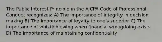 The Public Interest Principle in the AICPA Code of Professional Conduct recognizes: A) The importance of integrity in decision making B) The importance of loyalty to one's superior C) The importance of whistleblowing when financial wrongdoing exists D) The importance of maintaining confidentiality