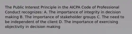 The Public Interest Principle in the AICPA Code of Professional Conduct recognizes: A. The importance of integrity in decision making B. The importance of stakeholder groups C. The need to be independent of the client D. The importance of exercising objectivity in decision making