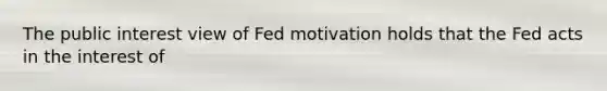 The public interest view of Fed motivation holds that the Fed acts in the interest of