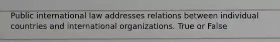 Public international law addresses relations between individual countries and international organizations. True or False