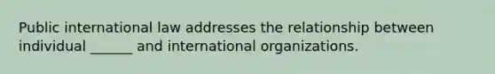 Public international law addresses the relationship between individual ______ and international organizations.