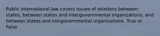 Public international law covers issues of relations between: states, between states and intergovernmental organizations, and between states and nongovernmental organizations. True or False