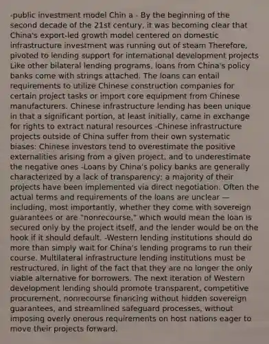 -public investment model Chin a - By the beginning of the second decade of the 21st century, it was becoming clear that China's export-led growth model centered on domestic infrastructure investment was running out of steam Therefore, pivoted to lending support for international development projects Like other bilateral lending programs, loans from China's policy banks come with strings attached. The loans can entail requirements to utilize Chinese construction companies for certain project tasks or import core equipment from Chinese manufacturers. Chinese infrastructure lending has been unique in that a significant portion, at least initially, came in exchange for rights to extract natural resources -Chinese infrastructure projects outside of China suffer from their own systematic biases: Chinese investors tend to overestimate the positive externalities arising from a given project, and to underestimate the negative ones -Loans by China's policy banks are generally characterized by a lack of transparency; a majority of their projects have been implemented via direct negotiation. Often the actual terms and requirements of the loans are unclear —including, most importantly, whether they come with sovereign guarantees or are "nonrecourse," which would mean the loan is secured only by the project itself, and the lender would be on the hook if it should default. -Western lending institutions should do more than simply wait for China's lending programs to run their course. Multilateral infrastructure lending institutions must be restructured, in light of the fact that they are no longer the only viable alternative for borrowers. The next iteration of Western development lending should promote transparent, competitive procurement, nonrecourse financing without hidden sovereign guarantees, and streamlined safeguard processes, without imposing overly onerous requirements on host nations eager to move their projects forward.