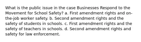 What is the public issue in the case Businesses Respond to the Movement for School Safety? a. First amendment rights and on-the-job worker safety. b. Second amendment rights and the safety of students in schools. c. First amendment rights and the safety of teachers in schools. d. Second amendment rights and safety for law enforcement.