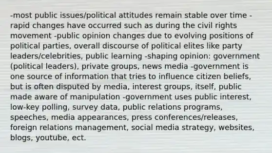 -most public issues/political attitudes remain stable over time -rapid changes have occurred such as during the civil rights movement -public opinion changes due to evolving positions of political parties, overall discourse of political elites like party leaders/celebrities, public learning -shaping opinion: government (political leaders), private groups, news media -government is one source of information that tries to influence citizen beliefs, but is often disputed by media, interest groups, itself, public made aware of manipulation -government uses public interest, low-key polling, survey data, public relations programs, speeches, media appearances, press conferences/releases, foreign relations management, social media strategy, websites, blogs, youtube, ect.