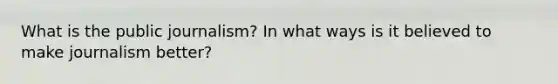 What is the public journalism? In what ways is it believed to make journalism better?