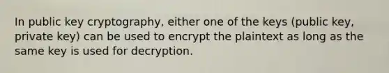 In public key cryptography, either one of the keys (public key, private key) can be used to encrypt the plaintext as long as the same key is used for decryption.