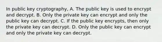 In public key cryptography, A. The public key is used to encrypt and decrypt. B. Only the private key can encrypt and only the public key can decrypt. C. If the public key encrypts, then only the private key can decrypt. D. Only the public key can encrypt and only the private key can decrypt.