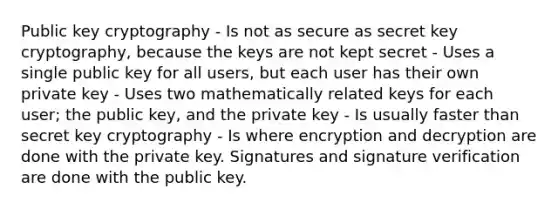 Public key cryptography - Is not as secure as secret key cryptography, because the keys are not kept secret - Uses a single public key for all users, but each user has their own private key - Uses two mathematically related keys for each user; the public key, and the private key - Is usually faster than secret key cryptography - Is where encryption and decryption are done with the private key. Signatures and signature verification are done with the public key.