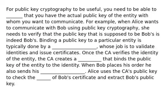 For public key cryptography to be useful, you need to be able to _______ that you have the actual public key of the entity with whom you want to communicate. For example, when Alice wants to communicate with Bob using public key cryptography, she needs to verify that the public key that is supposed to be Bob's is indeed Bob's. Binding a public key to a particular entity is typically done by a ___________________, whose job is to validate identities and issue certificates. Once the CA verifies the identity of the entity, the CA creates a __________ that binds the public key of the entity to the identity. When Bob places his order he also sends his ___________________. Alice uses the CA's public key to check the ______ of Bob's certificate and extract Bob's public key.