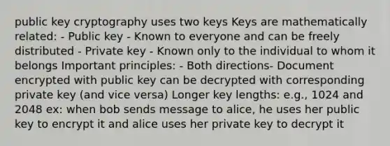 public key cryptography uses two keys Keys are mathematically related: - Public key - Known to everyone and can be freely distributed - Private key - Known only to the individual to whom it belongs Important principles: - Both directions- Document encrypted with public key can be decrypted with corresponding private key (and vice versa) Longer key lengths: e.g., 1024 and 2048 ex: when bob sends message to alice, he uses her public key to encrypt it and alice uses her private key to decrypt it