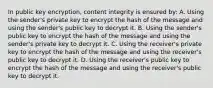 In public key encryption, content integrity is ensured by: A. Using the sender's private key to encrypt the hash of the message and using the sender's public key to decrypt it. B. Using the sender's public key to encrypt the hash of the message and using the sender's private key to decrypt it. C. Using the receiver's private key to encrypt the hash of the message and using the receiver's public key to decrypt it. D. Using the receiver's public key to encrypt the hash of the message and using the receiver's public key to decrypt it.