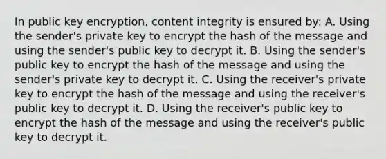 In public key encryption, content integrity is ensured by: A. Using the sender's private key to encrypt the hash of the message and using the sender's public key to decrypt it. B. Using the sender's public key to encrypt the hash of the message and using the sender's private key to decrypt it. C. Using the receiver's private key to encrypt the hash of the message and using the receiver's public key to decrypt it. D. Using the receiver's public key to encrypt the hash of the message and using the receiver's public key to decrypt it.