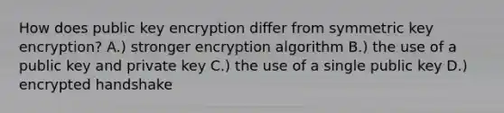 How does public key encryption differ from symmetric key encryption? A.) stronger encryption algorithm B.) the use of a public key and private key C.) the use of a single public key D.) encrypted handshake