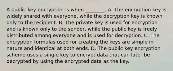 A public key encryption is when ________. A. The encryption key is widely shared with everyone, while the decryption key is known only to the recipient. B. The private key is used for encryption and is known only to the sender, while the public key is freely distributed among everyone and is used for decryption. C. The encryption formulas used for creating the keys are simple in nature and identical at both ends. D. The public key encryption scheme uses a single key to encrypt data that can later be decrypted by using the encrypted data as the key.