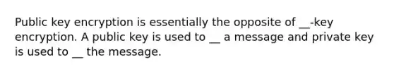 Public key encryption is essentially the opposite of __-key encryption. A public key is used to __ a message and private key is used to __ the message.