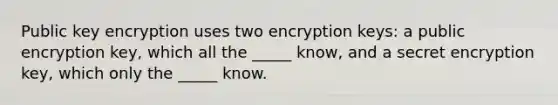 Public key encryption uses two encryption keys: a public encryption key, which all the _____ know, and a secret encryption key, which only the _____ know.