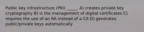 Public key infrastructure (PKI) _____. A) creates private key cryptography B) is the management of digital certificates C) requires the use of an RA instead of a CA D) generates public/private keys automatically