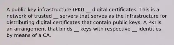 A public key infrastructure (PKI) __ digital certificates. This is a network of trusted __ servers that serves as the infrastructure for distributing digital certificates that contain public keys. A PKI is an arrangement that binds __ keys with respective __ identities by means of a CA.