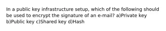 In a public key infrastructure setup, which of the following should be used to encrypt the signature of an e-mail? a)Private key b)Public key c)Shared key d)Hash