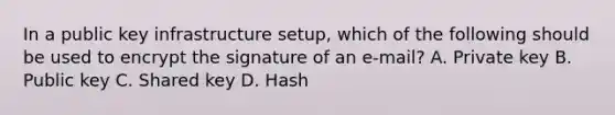 In a public key infrastructure setup, which of the following should be used to encrypt the signature of an e-mail? A. Private key B. Public key C. Shared key D. Hash