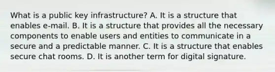 What is a public key infrastructure? A. It is a structure that enables e-mail. B. It is a structure that provides all the necessary components to enable users and entities to communicate in a secure and a predictable manner. C. It is a structure that enables secure chat rooms. D. It is another term for digital signature.