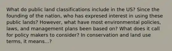 What do public land classifications include in the US? Since the founding of the nation, who has expresed interest in using these public lands? However, what have most environmental policies, laws, and management plans been based on? What does it call for policy makers to consider? In conservation and land use terms, it means...?