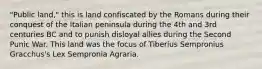 "Public land," this is land confiscated by the Romans during their conquest of the Italian peninsula during the 4th and 3rd centuries BC and to punish disloyal allies during the Second Punic War. This land was the focus of Tiberius Sempronius Gracchus's Lex Sempronia Agraria.