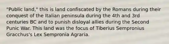 "Public land," this is land confiscated by the Romans during their conquest of the Italian peninsula during the 4th and 3rd centuries BC and to punish disloyal allies during the Second Punic War. This land was the focus of Tiberius Sempronius Gracchus's Lex Sempronia Agraria.