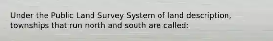 Under the Public Land Survey System of land description, townships that run north and south are called: