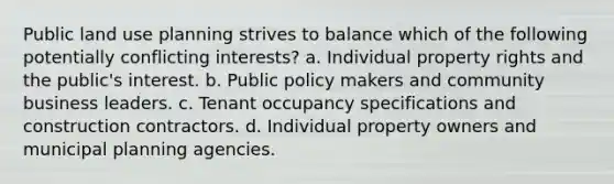 Public land use planning strives to balance which of the following potentially conflicting interests? a. Individual property rights and the public's interest. b. Public policy makers and community business leaders. c. Tenant occupancy specifications and construction contractors. d. Individual property owners and municipal planning agencies.