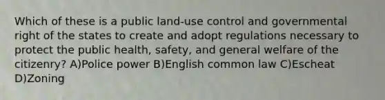 Which of these is a public land-use control and governmental right of the states to create and adopt regulations necessary to protect the public health, safety, and general welfare of the citizenry? A)Police power B)English common law C)Escheat D)Zoning