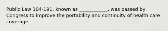 Public Law 104-191, known as ____________, was passed by Congress to improve the portability and continuity of health care coverage.