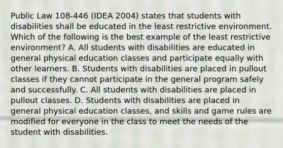 Public Law 108-446 (IDEA 2004) states that students with disabilities shall be educated in the least restrictive environment. Which of the following is the best example of the least restrictive environment? A. All students with disabilities are educated in general physical education classes and participate equally with other learners. B. Students with disabilities are placed in pullout classes if they cannot participate in the general program safely and successfully. C. All students with disabilities are placed in pullout classes. D. Students with disabilities are placed in general physical education classes, and skills and game rules are modified for everyone in the class to meet the needs of the student with disabilities.