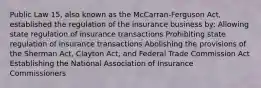 Public Law 15, also known as the McCarran-Ferguson Act, established the regulation of the insurance business by: Allowing state regulation of insurance transactions Prohibiting state regulation of insurance transactions Abolishing the provisions of the Sherman Act, Clayton Act, and Federal Trade Commission Act Establishing the National Association of Insurance Commissioners