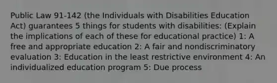 Public Law 91-142 (the Individuals with Disabilities Education Act) guarantees 5 things for students with disabilities: (Explain the implications of each of these for educational practice) 1: A free and appropriate education 2: A fair and nondiscriminatory evaluation 3: Education in the least restrictive environment 4: An individualized education program 5: Due process