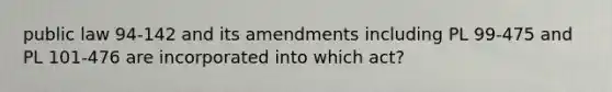 public law 94-142 and its amendments including PL 99-475 and PL 101-476 are incorporated into which act?