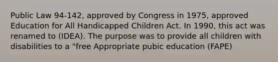 Public Law 94-142, approved by Congress in 1975, approved Education for All Handicapped Children Act. In 1990, this act was renamed to (IDEA). The purpose was to provide all children with disabilities to a "free Appropriate pubic education (FAPE)